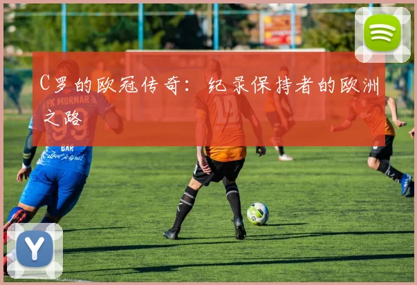 C罗的欧冠传奇：纪录保持者的欧洲之路