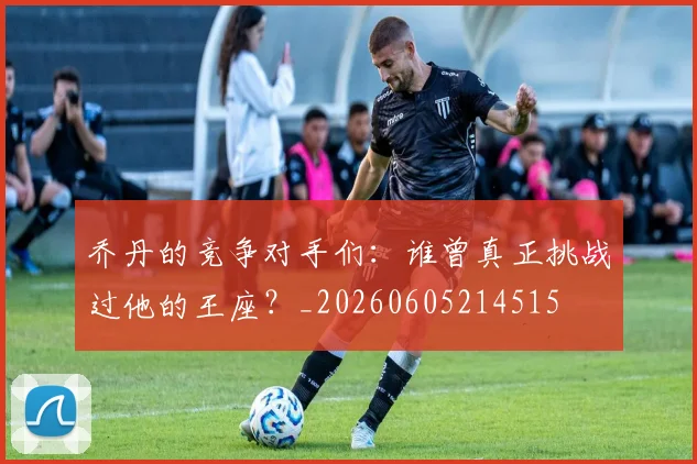 乔丹的竞争对手们：谁曾真正挑战过他的王座？_20260605214515