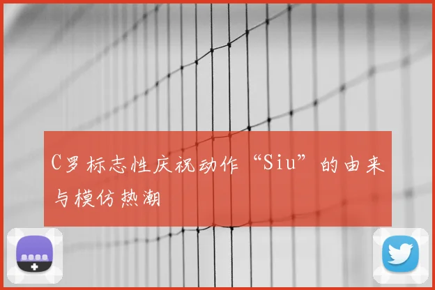 C罗标志性庆祝动作“Siu”的由来与模仿热潮