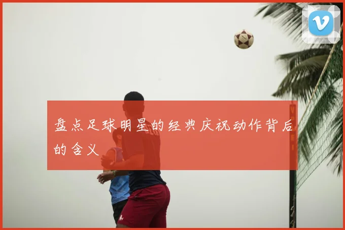盘点足球明星的经典庆祝动作背后的含义
