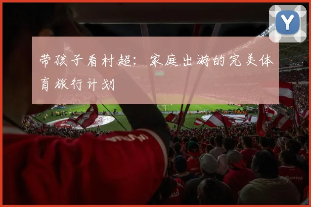 带孩子看村超：家庭出游的完美体育旅行计划