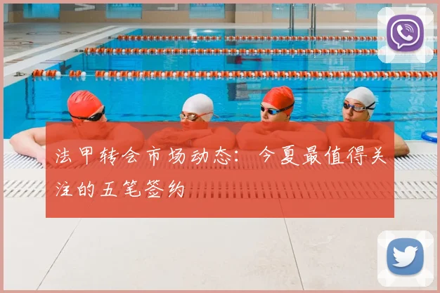 法甲转会市场动态:今夏最值得关注的五笔签约
