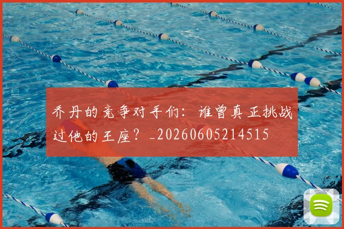 乔丹的竞争对手们：谁曾真正挑战过他的王座？_20260605214515