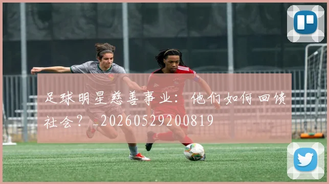 足球明星慈善事业：他们如何回馈社会？_20260529200819