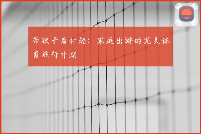 带孩子看村超：家庭出游的完美体育旅行计划