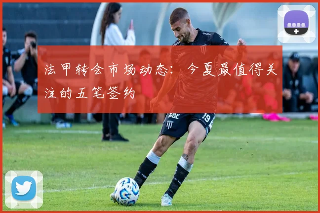 法甲转会市场动态：今夏最值得关注的五笔签约
