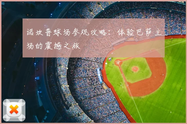 诺坎普球场参观攻略:体验巴萨主场的震撼之旅